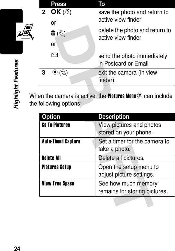 24Highlight FeaturesWhen the camera is active, the Pictures Menuz can include the following options:2u(r)orw(l)orXsave the photo and return to active view finderdelete the photo and return to active view findersend the photo immediately in Postcard or Email3 x(l) exit the camera (in view finder)Option DescriptionGo To Pictures  View pictures and photos stored on your phone.Auto-Timed Capture  Set a timer for the camera to take a photo.Delete All  Delete all pictures.Pictures Setup  Open the setup menu to adjust picture settings.View Free Space  See how much memory remains for storing pictures.Press To