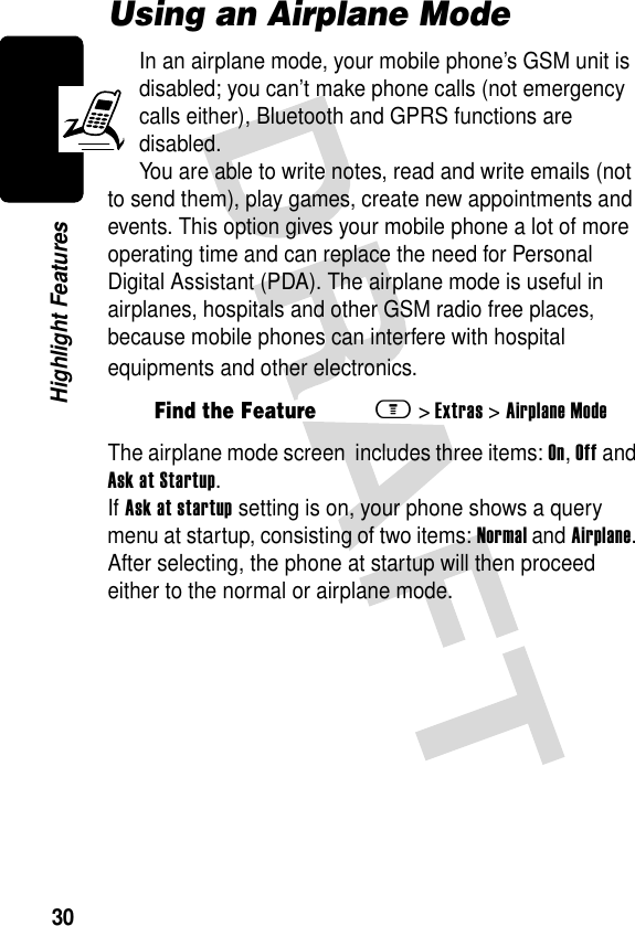 30Highlight FeaturesUsing an Airplane ModeIn an airplane mode, your mobile phone’s GSM unit is disabled; you can’t make phone calls (not emergency calls either), Bluetooth and GPRS functions are disabled. You are able to write notes, read and write emails (not to send them), play games, create new appointments and events. This option gives your mobile phone a lot of more operating time and can replace the need for Personal Digital Assistant (PDA). The airplane mode is useful in airplanes, hospitals and other GSM radio free places, because mobile phones can interfere with hospital equipments and other electronics.The airplane mode screen  includes three items: On, Off and Ask at Startup.If Ask at startup setting is on, your phone shows a query menu at startup, consisting of two items: Normal and Airplane. After selecting, the phone at startup will then proceed either to the normal or airplane mode. Find the Featurem&gt;Extras &gt;Airplane Mode