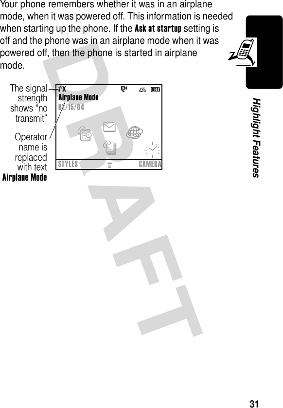 31Highlight FeaturesYour phone remembers whether it was in an airplane mode, when it was powered off. This information is needed when starting up the phone. If the Ask at startup setting is off and the phone was in an airplane mode when it was powered off, then the phone is started in airplane mode.Airplane Mode02/15/04s){ÉThe signalstrengthshows “notransmit”Operatorname isreplacedwith textAirplane ModeenàsSTYLESMCAMERA