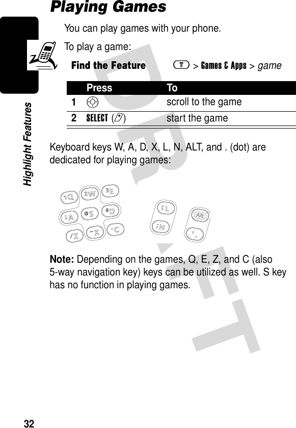 32Highlight FeaturesPlaying GamesYou can play games with your phone.To play a game:Keyboard keys W, A, D, X, L, N, ALT, and . (dot) are dedicated for playing games:Note: Depending on the games, Q, E, Z, and C (also 5-way navigation key) keys can be utilized as well. S key has no function in playing games. Find the Featurem&gt;Games &amp; Apps &gt; gamePress To1S scroll to the game2SELECT(r) start the game