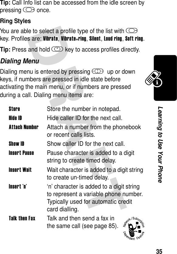 35Learning to Use Your PhoneTip: Call Info list can be accessed from the idle screen by pressing k once.Ring StylesYou are able to select a profile type of the list with k key. Profiles are: Vibrate, Vibrate+ring, Silent, Loud ring, Soft ring.Tip: Press and hold h key to access profiles directly.Dialing MenuDialing menu is entered by pressing ! up or down keys, if numbers are pressed in idle state before activating the main menu, or if numbers are pressed during a call. Dialing menu items are:StoreStore the number in notepad.Hide IDHide caller ID for the next call.Attach NumberAttach a number from the phonebook or recent calls lists.Show IDShow caller ID for the next call.Insert PausePause character is added to a digit string to create timed delay.Insert WaitWait character is added to a digit string to create un-timed delay.Insert ’n’‘n’ character is added to a digit string to represent a variable phone number. Typically used for automatic credit card dialling.Talk then FaxTalk and then send a fax in the same call (see page 85).