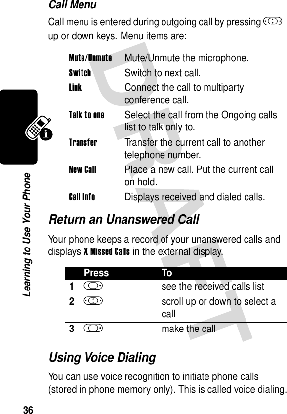 36Learning to Use Your PhoneCall MenuCall menu is entered during outgoing call by pressing ! up or down keys. Menu items are:Return an Unanswered CallYour phone keeps a record of your unanswered calls and displays XMissedCalls in the external display.Using Voice DialingYou can use voice recognition to initiate phone calls (stored in phone memory only). This is called voice dialing.Mute/UnmuteMute/Unmute the microphone.SwitchSwitch to next call.LinkConnect the call to multiparty conference call.Talk to oneSelect the call from the Ongoing calls list to talk only to.TransferTransfer the current call to another telephone number.New CallPlace a new call. Put the current call on hold.Call InfoDisplays received and dialed calls.Press To1k  see the received calls list2!  scroll up or down to select a call3k make the call