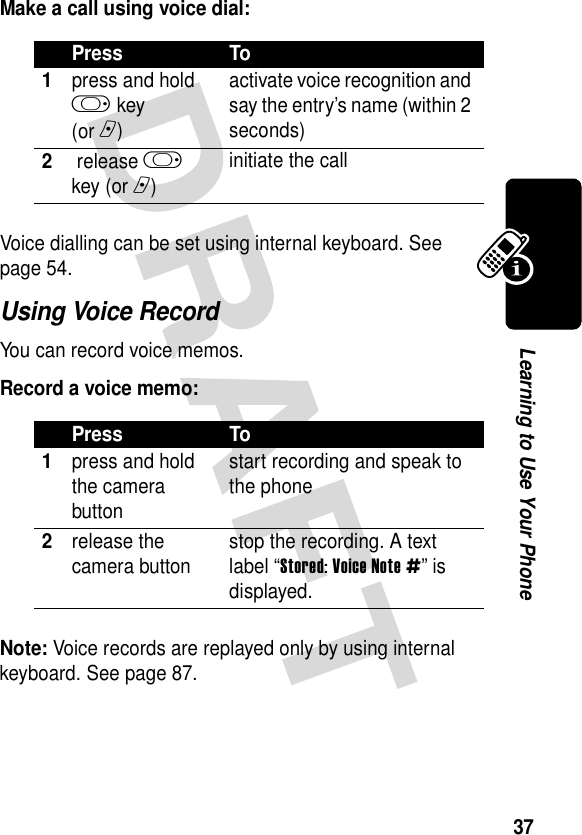 37Learning to Use Your PhoneMake a call using voice dial:Voice dialling can be set using internal keyboard. See page 54.Using Voice RecordYou can record voice memos.Record a voice memo:Note: Voice records are replayed only by using internal keyboard. See page 87.Press To1press and hold k key(or n)activate voice recognition and say the entry’s name (within 2 seconds)2 release k key (or n)initiate the callPress To1press and hold the camera buttonstart recording and speak to the phone2release the camera button stop the recording. A text label “Stored: Voice Note #” is displayed.