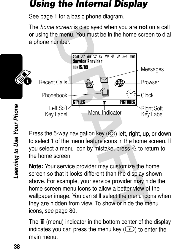 38Learning to Use Your PhoneUsing the Internal DisplaySee page 1 for a basic phone diagram.The home screen is displayed when you are not on a call or using the menu. You must be in the home screen to dial a phone number.Press the 5-way navigation key (S) left, right, up, or down to select 1 of the menu feature icons in the home screen. If you select a menu icon by mistake, press e to return to the home screen.Note: Your service provider may customize the home screen so that it looks different than the display shown above. For example, your service provider may hide the home screen menu icons to allow a better view of the wallpaper image. You can still select the menu icons when they are hidden from view. To show or hide the menu icons, see page 80.The e (menu) indicator in the bottom center of the display indicates you can press the menu key (m) to enter the main menu.Service Provider10/15/03+49@PÑr(yÉClockMenu IndicatorLeft SoftKey LabelRight Soft Key LabelBrowserMessagesPhonebookRecent CallsenàsSTYLESMPICTURES