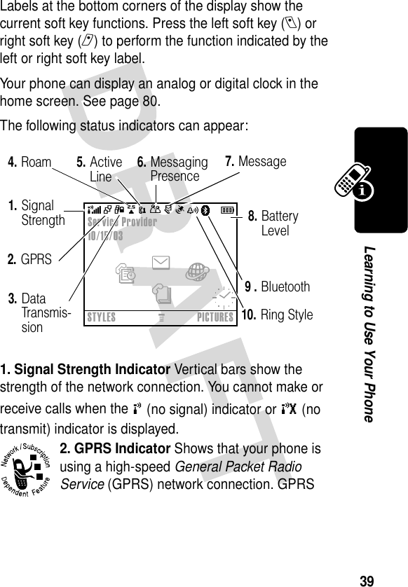 39Learning to Use Your PhoneLabels at the bottom corners of the display show the current soft key functions. Press the left soft key (l) or right soft key (r) to perform the function indicated by the left or right soft key label.Your phone can display an analog or digital clock in the home screen. See page 80.The following status indicators can appear:1. Signal Strength Indicator Vertical bars show the strength of the network connection. You cannot make or receive calls when the ! (no signal) indicator or ) (no transmit) indicator is displayed.2. GPRS Indicator Shows that your phone is using a high-speed General Packet Radio Service (GPRS) network connection. GPRS Service Provider10/15/03enàsSTYLESMPICTURES2.GPRS1.Signal Strength7.Message 8.Battery Level3.Data Transmis-sion4.Roam5.Active Line+49@ Ñr(yÉ6.Messaging PresencePà9 .Bluetooth10.Ring Style