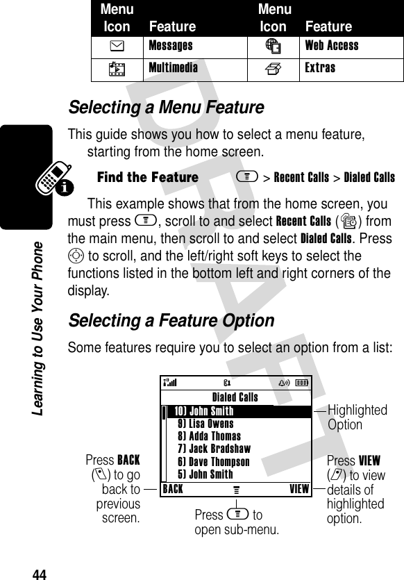 44Learning to Use Your PhoneSelecting a Menu FeatureThis guide shows you how to select a menu feature, starting from the home screen.This example shows that from the home screen, you must press m, scroll to and select Recent Calls (s) from the main menu, then scroll to and select Dialed Calls. Press S to scroll, and the left/right soft keys to select the functions listed in the bottom left and right corners of the display.Selecting a Feature OptionSome features require you to select an option from a list:e Messages á Web Access h Multimedia f ExtrasFind the Featurem&gt;Recent Calls &gt;Dialed CallsMenu Icon Feature  MenuIcon Feature@( yÉBACKMVIEWDialed Calls   10) John Smith 9) Lisa Owens8) Adda Thomas7) Jack Bradshaw6) Dave Thompson5) John SmithPress BACK(l) to goback topreviousscreen.Highlighted OptionPress m to open sub-menu.Press VIEW (r) to view details of highlighted option.