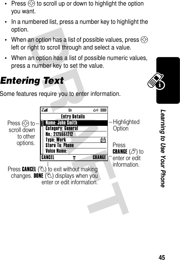 45Learning to Use Your Phone•Press S to scroll up or down to highlight the option you want.•In a numbered list, press a number key to highlight the option.•When an option has a list of possible values, press S left or right to scroll through and select a value.•When an option has a list of possible numeric values, press a number key to set the value.Entering TextSome features require you to enter information.Press CANCEL(l) to exit without makingchanges. DONE(l) displays when youenter or edit information.Press CHANGE(r) to enter or edit information.Press S toscroll downto otheroptions.Highlighted Option@( yÉCANCELMCHANGEEntry DetailsName: John Smith Category: GeneralNo.: 2125551212Type: WorkStore To: PhoneVoice Name:$ 