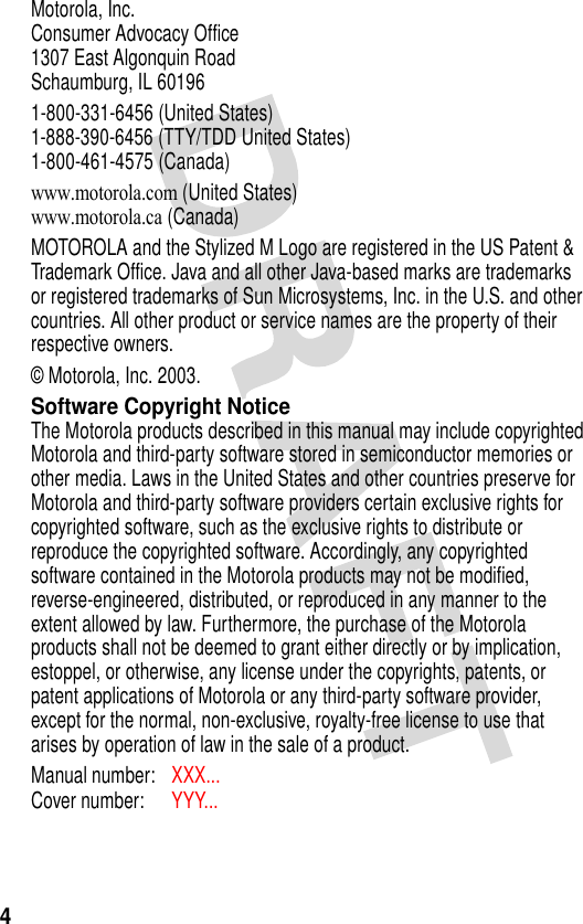 4Motorola, Inc.Consumer Advocacy Office1307 East Algonquin RoadSchaumburg, IL 601961-800-331-6456 (United States)1-888-390-6456 (TTY/TDD United States)1-800-461-4575 (Canada)www.motorola.com (United States)www.motorola.ca (Canada)MOTOROLA and the Stylized M Logo are registered in the US Patent &amp; Trademark Office. Java and all other Java-based marks are trademarks or registered trademarks of Sun Microsystems, Inc. in the U.S. and other countries. All other product or service names are the property of their respective owners.© Motorola, Inc. 2003.Software Copyright NoticeThe Motorola products described in this manual may include copyrighted Motorola and third-party software stored in semiconductor memories or other media. Laws in the United States and other countries preserve for Motorola and third-party software providers certain exclusive rights for copyrighted software, such as the exclusive rights to distribute or reproduce the copyrighted software. Accordingly, any copyrighted software contained in the Motorola products may not be modified, reverse-engineered, distributed, or reproduced in any manner to the extent allowed by law. Furthermore, the purchase of the Motorola products shall not be deemed to grant either directly or by implication, estoppel, or otherwise, any license under the copyrights, patents, or patent applications of Motorola or any third-party software provider, except for the normal, non-exclusive, royalty-free license to use that arises by operation of law in the sale of a product.Manual number: XXX... Cover number: YYY...