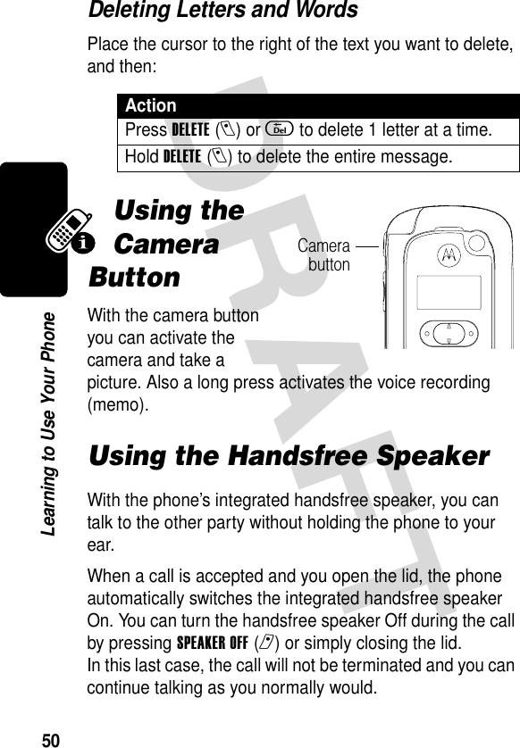 50Learning to Use Your PhoneDeleting Letters and WordsPlace the cursor to the right of the text you want to delete, and then:Using the Camera ButtonWith the camera button you can activate the camera and take a picture. Also a long press activates the voice recording (memo).Using the Handsfree SpeakerWith the phone’s integrated handsfree speaker, you can talk to the other party without holding the phone to your ear.When a call is accepted and you open the lid, the phone automatically switches the integrated handsfree speaker On. You can turn the handsfree speaker Off during the call by pressing SPEAKER OFF(r) or simply closing the lid.In this last case, the call will not be terminated and you can continue talking as you normally would.ActionPress DELETE(l) or d to delete 1 letter at a time.Hold DELETE(l) to delete the entire message.Camerabutton