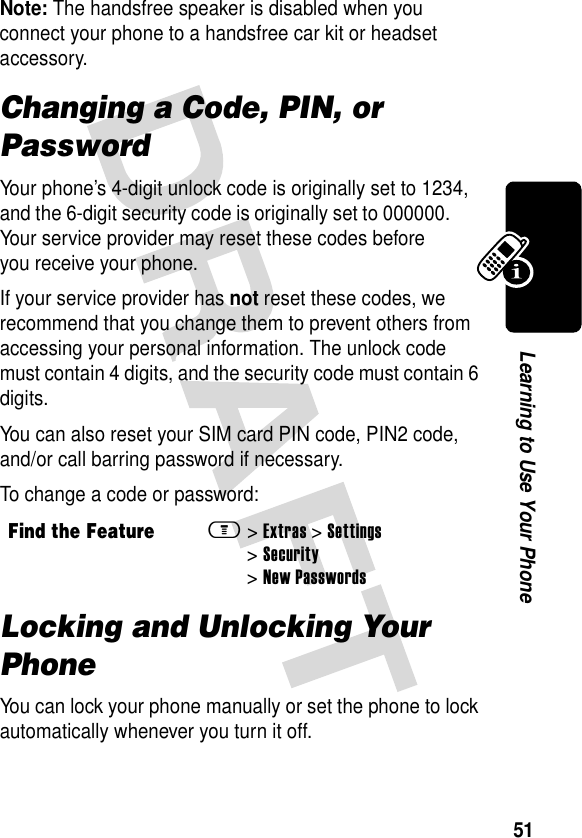 51Learning to Use Your PhoneNote: The handsfree speaker is disabled when you connect your phone to a handsfree car kit or headset accessory.Changing a Code, PIN, or PasswordYour phone’s 4-digit unlock code is originally set to 1234, and the 6-digit security code is originally set to 000000. Your service provider may reset these codes before you receive your phone.If your service provider has not reset these codes, we recommend that you change them to prevent others from accessing your personal information. The unlock code must contain 4 digits, and the security code must contain 6 digits.You can also reset your SIM card PIN code, PIN2 code, and/or call barring password if necessary.To change a code or password:Locking and Unlocking Your PhoneYou can lock your phone manually or set the phone to lock automatically whenever you turn it off.Find the Featurem&gt;Extras &gt;Settings &gt;Security &gt;New Passwords