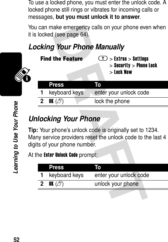 52Learning to Use Your PhoneTo use a locked phone, you must enter the unlock code. A locked phone still rings or vibrates for incoming calls or messages, but you must unlock it to answer.You can make emergency calls on your phone even when it is locked (see page 64).Locking Your Phone ManuallyUnlocking Your PhoneTip: Your phone’s unlock code is originally set to 1234. Many service providers reset the unlock code to the last 4 digits of your phone number.At the Enter Unlock Code prompt:Find the Featurem&gt;Extras &gt;Settings &gt;Security &gt;Phone Lock &gt;Lock NowPress To1keyboard keys enter your unlock code2OK(r) lock the phonePress To1keyboard keys enter your unlock code2OK(r) unlock your phone