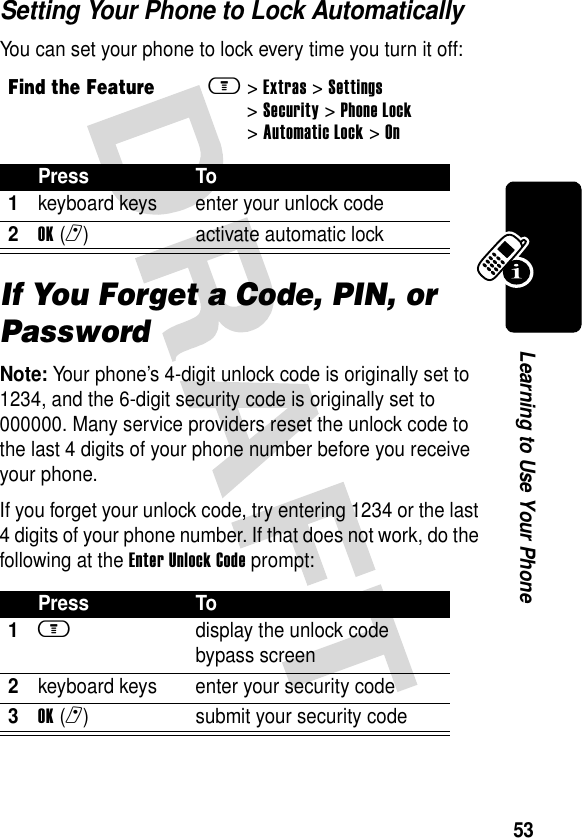 53Learning to Use Your PhoneSetting Your Phone to Lock AutomaticallyYou can set your phone to lock every time you turn it off:If You Forget a Code, PIN, or PasswordNote: Your phone’s 4-digit unlock code is originally set to 1234, and the 6-digit security code is originally set to 000000. Many service providers reset the unlock code to the last 4 digits of your phone number before you receive your phone.If you forget your unlock code, try entering 1234 or the last 4 digits of your phone number. If that does not work, do the following at the Enter Unlock Code prompt:Find the Featurem&gt;Extras &gt;Settings &gt;Security &gt;Phone Lock &gt;Automatic Lock &gt;OnPress To1keyboard keys enter your unlock code2OK(r) activate automatic lockPress To1m  display the unlock code bypass screen2keyboard keys enter your security code3OK(r) submit your security code