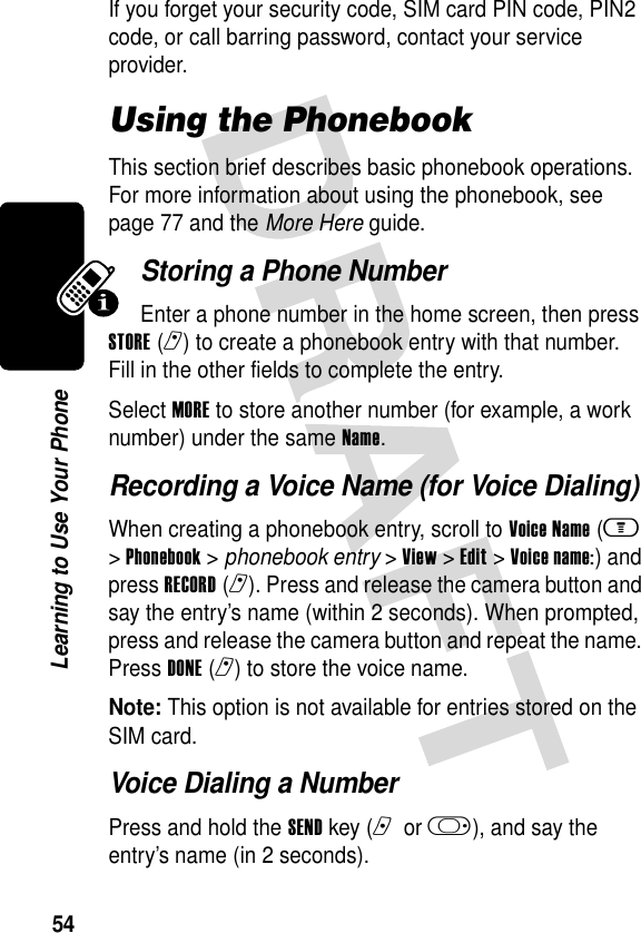 54Learning to Use Your PhoneIf you forget your security code, SIM card PIN code, PIN2 code, or call barring password, contact your service provider.Using the PhonebookThis section brief describes basic phonebook operations. For more information about using the phonebook, see page 77 and the More Here guide.Storing a Phone NumberEnter a phone number in the home screen, then press STORE(r) to create a phonebook entry with that number. Fill in the other fields to complete the entry.Select MORE to store another number (for example, a work number) under the same Name.Recording a Voice Name (for Voice Dialing)When creating a phonebook entry, scroll to Voice Name (m &gt; Phonebook &gt; phonebook entry &gt; View &gt; Edit &gt; Voice name:) and press RECORD(r). Press and release the camera button and say the entry’s name (within 2 seconds). When prompted, press and release the camera button and repeat the name. Press DONE(r) to store the voice name.Note: This option is not available for entries stored on the SIM card.Voice Dialing a NumberPress and hold the SEND key (n or k), and say the entry’s name (in 2 seconds).