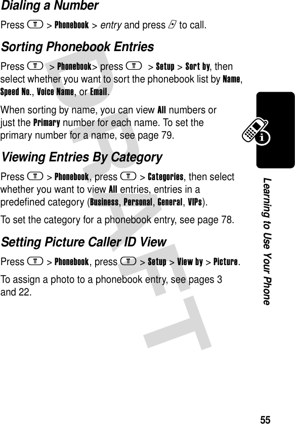 55Learning to Use Your PhoneDialing a NumberPress m &gt;Phonebook &gt; entry and press n to call.Sorting Phonebook EntriesPress m &gt;Phonebook&gt; press m &gt;Setup &gt;Sort by, then select whether you want to sort the phonebook list by Name, Speed No., Voice Name, or Email.When sorting by name, you can view All numbers or just the Primary number for each name. To set the primary number for a name, see page 79.Viewing Entries By CategoryPress m&gt;Phonebook, press m&gt;Categories, then select whether you want to view All entries, entries in a predefined category (Business, Personal, General, VIPs).To set the category for a phonebook entry, see page 78.Setting Picture Caller ID ViewPress m&gt;Phonebook, press m&gt;Setup &gt;View by &gt;Picture.To assign a photo to a phonebook entry, see pages 3 and 22.