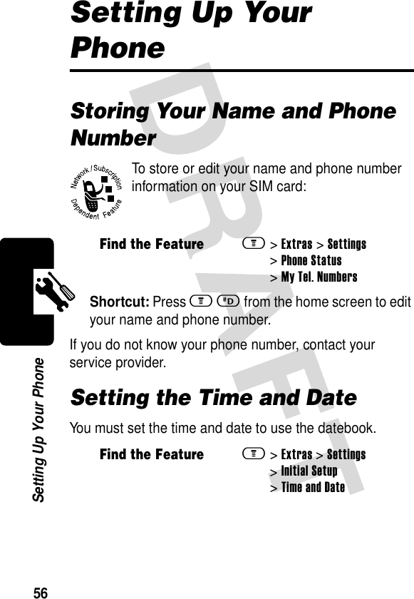 56Setting Up Your PhoneSetting Up Your PhoneStoring Your Name and Phone NumberTo store or edit your name and phone number information on your SIM card:Shortcut: Press mD from the home screen to edit your name and phone number.If you do not know your phone number, contact your service provider.Setting the Time and DateYou must set the time and date to use the datebook.Find the Featurem&gt;Extras &gt;Settings &gt;Phone Status &gt;My Tel. NumbersFind the Featurem&gt;Extras &gt;Settings &gt;Initial Setup &gt;Time and Date