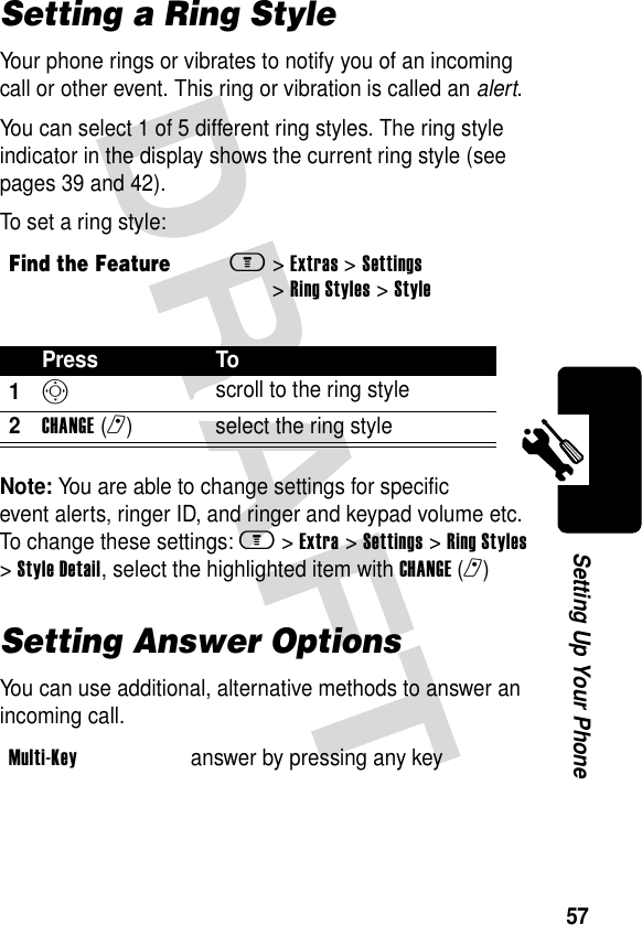 57Setting Up Your PhoneSetting a Ring StyleYour phone rings or vibrates to notify you of an incoming call or other event. This ring or vibration is called an alert.You can select 1 of 5 different ring styles. The ring style indicator in the display shows the current ring style (see pages 39 and 42).To set a ring style:Note: You are able to change settings for specific event alerts, ringer ID, and ringer and keypad volume etc. To change these settings: m &gt;Extra &gt;Settings &gt;Ring Styles &gt;Style Detail, select the highlighted item with CHANGE(r)Setting Answer OptionsYou can use additional, alternative methods to answer an incoming call.Find the Featurem&gt;Extras &gt;Settings &gt;Ring Styles &gt;StylePress To1S scroll to the ring style2CHANGE(r) select the ring styleMulti-Key  answer by pressing any key