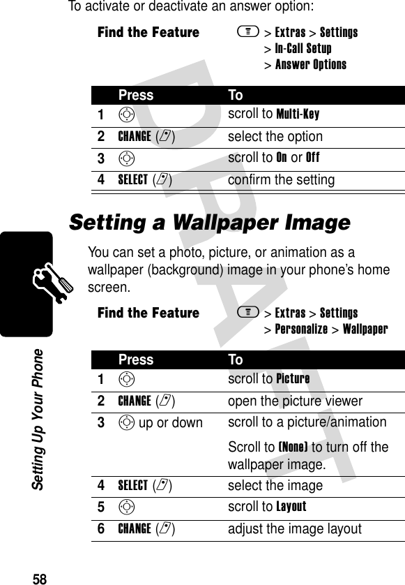 58Setting Up Your PhoneTo activate or deactivate an answer option:Setting a Wallpaper ImageYou can set a photo, picture, or animation as a wallpaper (background) image in your phone’s home screen.Find the Featurem&gt;Extras &gt;Settings &gt;In-Call Setup &gt;Answer OptionsPress To1S scroll to Multi-Key2CHANGE(r) select the option3S scroll to On or Off4SELECT(r) confirm the settingFind the Featurem&gt;Extras &gt;Settings &gt;Personalize &gt;WallpaperPress To1S scroll to Picture2CHANGE(r) open the picture viewer3S up or down  scroll to a picture/animationScroll to (None) to turn off the wallpaper image.4SELECT(r) select the image5S scroll to Layout6CHANGE(r) adjust the image layout