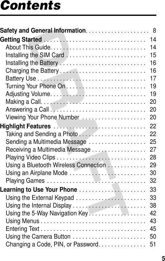 5ContentsSafety and General Information. . . . . . . . . . . . . . . . . . . .   8Getting Started . . . . . . . . . . . . . . . . . . . . . . . . . . . . . . . .   14About This Guide. . . . . . . . . . . . . . . . . . . . . . . . . . . . . .   14Installing the SIM Card . . . . . . . . . . . . . . . . . . . . . . . . .   15Installing the Battery . . . . . . . . . . . . . . . . . . . . . . . . . . .   16Charging the Battery . . . . . . . . . . . . . . . . . . . . . . . . . . .   16Battery Use . . . . . . . . . . . . . . . . . . . . . . . . . . . . . . . . . .   17Turning Your Phone On . . . . . . . . . . . . . . . . . . . . . . . . .   19Adjusting Volume. . . . . . . . . . . . . . . . . . . . . . . . . . . . . .   19Making a Call. . . . . . . . . . . . . . . . . . . . . . . . . . . . . . . . .   20Answering a Call . . . . . . . . . . . . . . . . . . . . . . . . . . . . . .   20Viewing Your Phone Number  . . . . . . . . . . . . . . . . . . . .   20Highlight Features . . . . . . . . . . . . . . . . . . . . . . . . . . . . .   22Taking and Sending a Photo . . . . . . . . . . . . . . . . . . . . .   22Sending a Multimedia Message . . . . . . . . . . . . . . . . . .   25Receiving a Multimedia Message . . . . . . . . . . . . . . . . .   27Playing Video Clips . . . . . . . . . . . . . . . . . . . . . . . . . . . .   28Using a Bluetooth Wireless Connection . . . . . . . . . . . .   29Using an Airplane Mode . . . . . . . . . . . . . . . . . . . . . . . .   30Playing Games . . . . . . . . . . . . . . . . . . . . . . . . . . . . . . .   32Learning to Use Your Phone . . . . . . . . . . . . . . . . . . . . .   33Using the External Keypad . . . . . . . . . . . . . . . . . . . . . .   33Using the Internal Display . . . . . . . . . . . . . . . . . . . . . . .   38Using the 5-Way Navigation Key . . . . . . . . . . . . . . . . . .   42Using Menus . . . . . . . . . . . . . . . . . . . . . . . . . . . . . . . . .   43Entering Text . . . . . . . . . . . . . . . . . . . . . . . . . . . . . . . . .   45Using the Camera Button . . . . . . . . . . . . . . . . . . . . . . .   50Changing a Code, PIN, or Password. . . . . . . . . . . . . . .   51