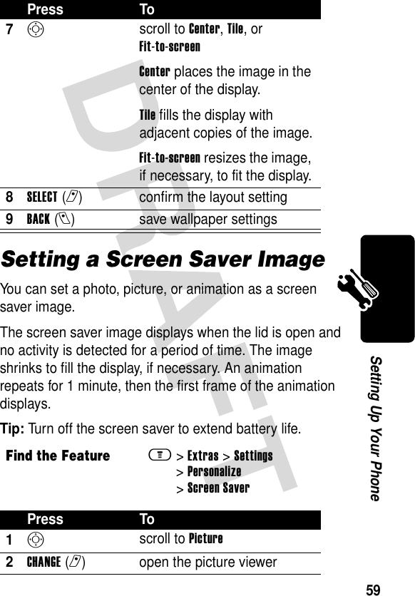 59Setting Up Your PhoneSetting a Screen Saver ImageYou can set a photo, picture, or animation as a screen saver image.The screen saver image displays when the lid is open and no activity is detected for a period of time. The image shrinks to fill the display, if necessary. An animation repeats for 1 minute, then the first frame of the animation displays.Tip: Turn off the screen saver to extend battery life.7S scroll to Center, Tile, or Fit-to-screenCenter places the image in the center of the display.Tile fills the display with adjacent copies of the image.Fit-to-screen resizes the image, if necessary, to fit the display.8SELECT(r) confirm the layout setting9BACK(l) save wallpaper settingsFind the Featurem&gt;Extras &gt;Settings &gt;Personalize &gt;Screen SaverPress To1S scroll to Picture2CHANGE(r) open the picture viewerPress To