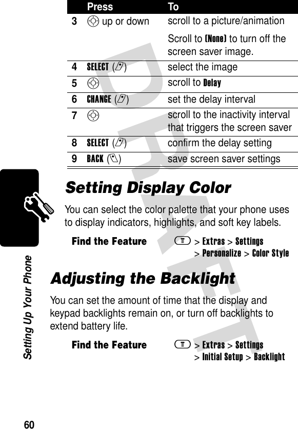 60Setting Up Your PhoneSetting Display ColorYou can select the color palette that your phone uses to display indicators, highlights, and soft key labels.Adjusting the BacklightYou can set the amount of time that the display and keypad backlights remain on, or turn off backlights to extend battery life.3S up or down  scroll to a picture/animationScroll to (None) to turn off the screen saver image.4SELECT(r) select the image5S scroll to Delay6CHANGE(r) set the delay interval7S scroll to the inactivity interval that triggers the screen saver8SELECT(r) confirm the delay setting9BACK(l) save screen saver settingsFind the Featurem&gt;Extras &gt;Settings &gt;Personalize &gt;Color StyleFind the Featurem&gt;Extras &gt;Settings &gt;Initial Setup &gt;BacklightPress To