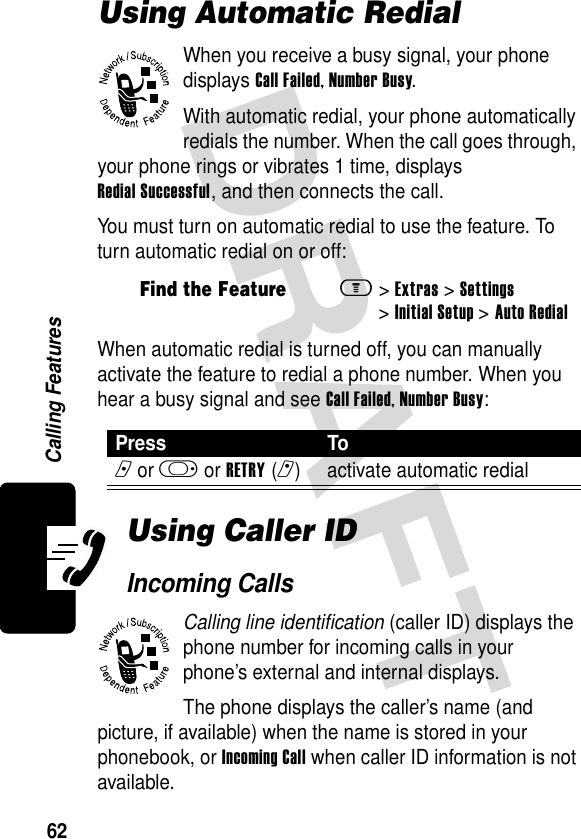 62Calling FeaturesUsing Automatic RedialWhen you receive a busy signal, your phone displays Call Failed, Number Busy.With automatic redial, your phone automatically redials the number. When the call goes through, your phone rings or vibrates 1 time, displays Redial Successful, and then connects the call.You must turn on automatic redial to use the feature. To turn automatic redial on or off:When automatic redial is turned off, you can manually activate the feature to redial a phone number. When you hear a busy signal and see Call Failed, Number Busy:Using Caller IDIncoming CallsCalling line identification (caller ID) displays the phone number for incoming calls in your phone’s external and internal displays.The phone displays the caller’s name (and picture, if available) when the name is stored in your phonebook, or Incoming Call when caller ID information is not available.Find the Featurem&gt;Extras &gt;Settings &gt;Initial Setup &gt;Auto Redial Press Ton or k or RETRY(r) activate automatic redial