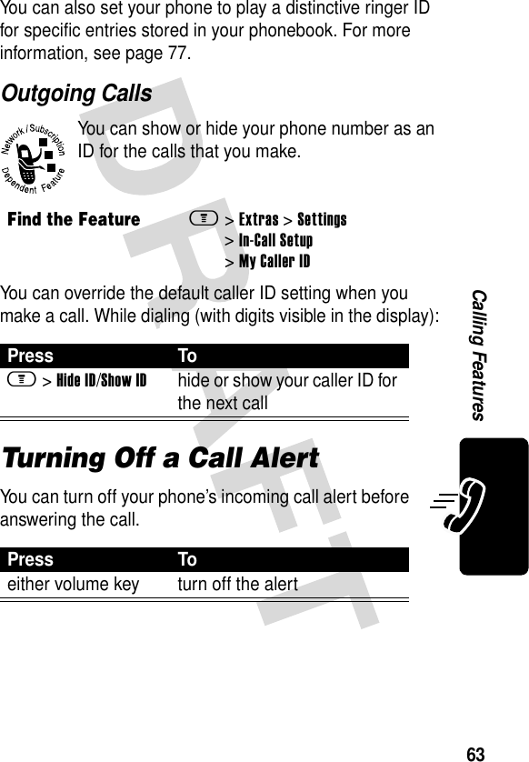 63Calling FeaturesYou can also set your phone to play a distinctive ringer ID for specific entries stored in your phonebook. For more information, see page 77.Outgoing CallsYou can show or hide your phone number as an ID for the calls that you make.You can override the default caller ID setting when you make a call. While dialing (with digits visible in the display):Turning Off a Call AlertYou can turn off your phone’s incoming call alert before answering the call.Find the Featurem&gt;Extras &gt; Settings &gt;In-Call Setup &gt;My Caller IDPress Tom &gt;Hide ID/Show IDhide or show your caller ID for the next callPress Toeither volume key turn off the alert