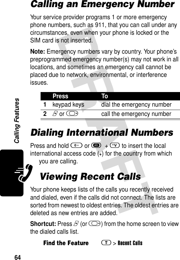 64Calling FeaturesCalling an Emergency NumberYour service provider programs 1 or more emergency phone numbers, such as 911, that you can call under any circumstances, even when your phone is locked or the SIM card is not inserted.Note: Emergency numbers vary by country. Your phone’s preprogrammed emergency number(s) may not work in all locations, and sometimes an emergency call cannot be placed due to network, environmental, or interference issues.Dialing International NumbersPress and hold 0 or a + V to insert the local international access code (+) for the country from which you are calling.Viewing Recent CallsYour phone keeps lists of the calls you recently received and dialed, even if the calls did not connect. The lists are sorted from newest to oldest entries. The oldest entries are deleted as new entries are added.Shortcut: Press n (or k) from the home screen to view the dialed calls list.Press To1keypad keys dial the emergency number2n or k  call the emergency numberFind the Featurem &gt;Recent Calls