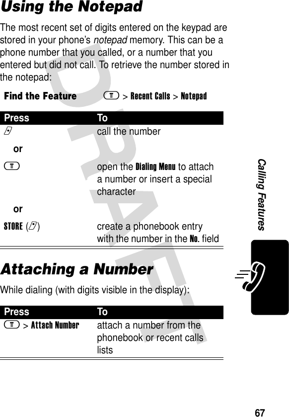 67Calling FeaturesUsing the NotepadThe most recent set of digits entered on the keypad are stored in your phone’s notepad memory. This can be a phone number that you called, or a number that you entered but did not call. To retrieve the number stored in the notepad:Attaching a NumberWhile dialing (with digits visible in the display):Find the Featurem &gt;Recent Calls &gt;NotepadPress Ton orm orSTORE(r)call the numberopen the Dialing Menu to attach a number or insert a special charactercreate a phonebook entry with the number in the No. fieldPress Tom &gt;Attach Numberattach a number from the phonebook or recent calls lists