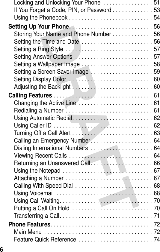 6Locking and Unlocking Your Phone  . . . . . . . . . . . . . . . . 51If You Forget a Code, PIN, or Password . . . . . . . . . . . . . 53Using the Phonebook . . . . . . . . . . . . . . . . . . . . . . . . . . . 54Setting Up Your Phone. . . . . . . . . . . . . . . . . . . . . . . . . . . 56Storing Your Name and Phone Number . . . . . . . . . . . . . 56Setting the Time and Date  . . . . . . . . . . . . . . . . . . . . . . . 56Setting a Ring Style  . . . . . . . . . . . . . . . . . . . . . . . . . . . . 57Setting Answer Options  . . . . . . . . . . . . . . . . . . . . . . . . . 57Setting a Wallpaper Image . . . . . . . . . . . . . . . . . . . . . . . 58Setting a Screen Saver Image . . . . . . . . . . . . . . . . . . . . 59Setting Display Color  . . . . . . . . . . . . . . . . . . . . . . . . . . . 60Adjusting the Backlight . . . . . . . . . . . . . . . . . . . . . . . . . . 60Calling Features . . . . . . . . . . . . . . . . . . . . . . . . . . . . . . . . 61Changing the Active Line . . . . . . . . . . . . . . . . . . . . . . . . 61Redialing a Number  . . . . . . . . . . . . . . . . . . . . . . . . . . . . 61Using Automatic Redial. . . . . . . . . . . . . . . . . . . . . . . . . . 62Using Caller ID . . . . . . . . . . . . . . . . . . . . . . . . . . . . . . . . 62Turning Off a Call Alert . . . . . . . . . . . . . . . . . . . . . . . . . . 63Calling an Emergency Number. . . . . . . . . . . . . . . . . . . . 64Dialing International Numbers  . . . . . . . . . . . . . . . . . . . . 64Viewing Recent Calls . . . . . . . . . . . . . . . . . . . . . . . . . . . 64Returning an Unanswered Call. . . . . . . . . . . . . . . . . . . . 66Using the Notepad  . . . . . . . . . . . . . . . . . . . . . . . . . . . . . 67Attaching a Number  . . . . . . . . . . . . . . . . . . . . . . . . . . . . 67Calling With Speed Dial . . . . . . . . . . . . . . . . . . . . . . . . . 68Using Voicemail  . . . . . . . . . . . . . . . . . . . . . . . . . . . . . . . 68Using Call Waiting. . . . . . . . . . . . . . . . . . . . . . . . . . . . . . 70Putting a Call On Hold  . . . . . . . . . . . . . . . . . . . . . . . . . . 70Transferring a Call. . . . . . . . . . . . . . . . . . . . . . . . . . . . . . 71Phone Features. . . . . . . . . . . . . . . . . . . . . . . . . . . . . . . . . 72Main Menu . . . . . . . . . . . . . . . . . . . . . . . . . . . . . . . . . . . 72Feature Quick Reference . . . . . . . . . . . . . . . . . . . . . . . . 74