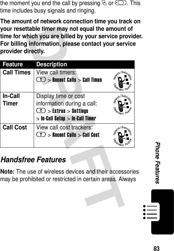 83Phone Featuresthe moment you end the call by pressing e or j. This time includes busy signals and ringing.The amount of network connection time you track on your resettable timer may not equal the amount of time for which you are billed by your service provider. For billing information, please contact your service provider directly.Handsfree FeaturesNote: The use of wireless devices and their accessories may be prohibited or restricted in certain areas. Always Feature DescriptionCall TimesView call timers:m &gt;Recent Calls &gt;Call TimesIn-Call TimerDisplay time or cost information during a call:m &gt;Extras &gt;Settings &gt;In-Call Setup &gt;In-Call TimerCall CostView call cost trackers:m &gt;Recent Calls &gt;Call Cost