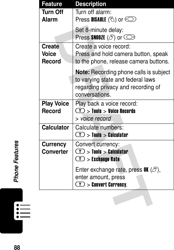 88Phone FeaturesTurn Off Alarm Turn off alarm:Press DISABLE(l) or j Set 8-minute delay:Press SNOOZE(r) or k Create Voice RecordCreate a voice record:Press and hold camera button, speak to the phone, release camera buttons.Note: Recording phone calls is subject to varying state and federal laws regarding privacy and recording of conversations.Play Voice RecordPlay back a voice record:m &gt;Tools &gt;Voice Records &gt;voice recordCalculator Calculate numbers:m &gt;Tools &gt;CalculatorCurrency Converter Convert currency:m &gt;Tools &gt;Calculatorm &gt;Exchange RateEnter exchange rate, press OK(r), enter amount, press m&gt;Convert Currency.Feature Description