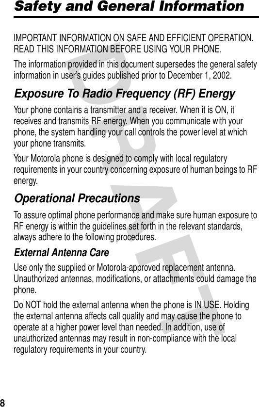 8Safety and General InformationIMPORTANT INFORMATION ON SAFE AND EFFICIENT OPERATION. READ THIS INFORMATION BEFORE USING YOUR PHONE.The information provided in this document supersedes the general safety information in user’s guides published prior to December 1, 2002.Exposure To Radio Frequency (RF) EnergyYour phone contains a transmitter and a receiver. When it is ON, it receives and transmits RF energy. When you communicate with your phone, the system handling your call controls the power level at which your phone transmits.Your Motorola phone is designed to comply with local regulatory requirements in your country concerning exposure of human beings to RF energy.Operational PrecautionsTo assure optimal phone performance and make sure human exposure to RF energy is within the guidelines set forth in the relevant standards, always adhere to the following procedures.External Antenna CareUse only the supplied or Motorola-approved replacement antenna. Unauthorized antennas, modifications, or attachments could damage the phone.Do NOT hold the external antenna when the phone is IN USE. Holding the external antenna affects call quality and may cause the phone to operate at a higher power level than needed. In addition, use of unauthorized antennas may result in non-compliance with the local regulatory requirements in your country.