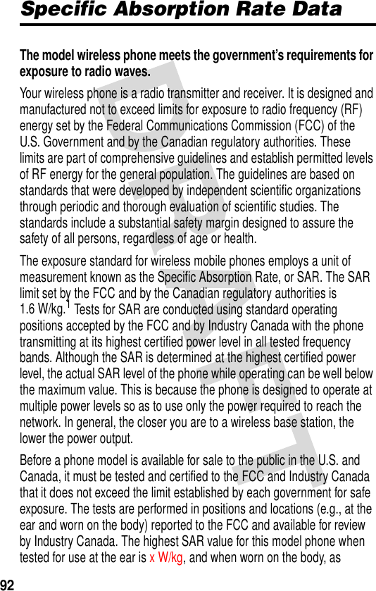 92Specific Absorption Rate DataThe model wireless phone meets the government’s requirements for exposure to radio waves. Your wireless phone is a radio transmitter and receiver. It is designed and manufactured not to exceed limits for exposure to radio frequency (RF) energy set by the Federal Communications Commission (FCC) of the U.S. Government and by the Canadian regulatory authorities. These limits are part of comprehensive guidelines and establish permitted levels of RF energy for the general population. The guidelines are based on standards that were developed by independent scientific organizations through periodic and thorough evaluation of scientific studies. The standards include a substantial safety margin designed to assure the safety of all persons, regardless of age or health.The exposure standard for wireless mobile phones employs a unit of measurement known as the Specific Absorption Rate, or SAR. The SAR limit set by the FCC and by the Canadian regulatory authorities is 1.6 W/kg.1 Tests for SAR are conducted using standard operating positions accepted by the FCC and by Industry Canada with the phone transmitting at its highest certified power level in all tested frequency bands. Although the SAR is determined at the highest certified power level, the actual SAR level of the phone while operating can be well below the maximum value. This is because the phone is designed to operate at multiple power levels so as to use only the power required to reach the network. In general, the closer you are to a wireless base station, the lower the power output.Before a phone model is available for sale to the public in the U.S. and Canada, it must be tested and certified to the FCC and Industry Canada that it does not exceed the limit established by each government for safe exposure. The tests are performed in positions and locations (e.g., at the ear and worn on the body) reported to the FCC and available for review by Industry Canada. The highest SAR value for this model phone when tested for use at the ear is x W/kg, and when worn on the body, as 