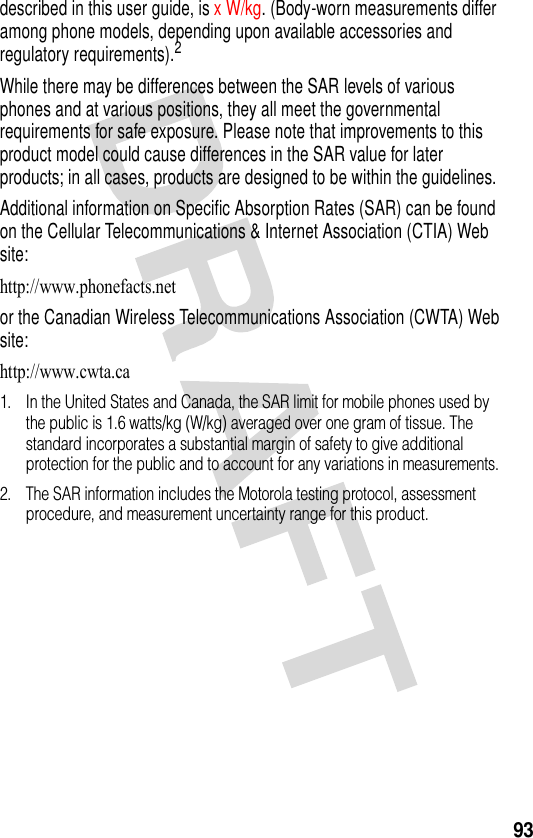 93described in this user guide, is x W/kg. (Body-worn measurements differ among phone models, depending upon available accessories and regulatory requirements).2While there may be differences between the SAR levels of various phones and at various positions, they all meet the governmental requirements for safe exposure. Please note that improvements to this product model could cause differences in the SAR value for later products; in all cases, products are designed to be within the guidelines.Additional information on Specific Absorption Rates (SAR) can be found on the Cellular Telecommunications &amp; Internet Association (CTIA) Web site:http://www.phonefacts.net or the Canadian Wireless Telecommunications Association (CWTA) Web site:http://www.cwta.ca 1. In the United States and Canada, the SAR limit for mobile phones used by the public is 1.6 watts/kg (W/kg) averaged over one gram of tissue. The standard incorporates a substantial margin of safety to give additional protection for the public and to account for any variations in measurements.2. The SAR information includes the Motorola testing protocol, assessment procedure, and measurement uncertainty range for this product.