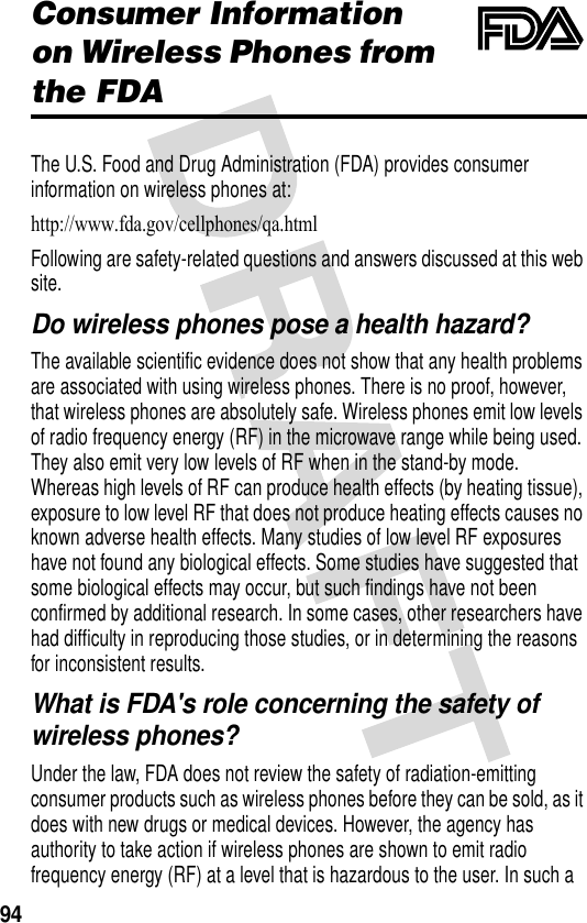 94Consumer Information on Wireless Phones from the FDAThe U.S. Food and Drug Administration (FDA) provides consumer information on wireless phones at:http://www.fda.gov/cellphones/qa.html Following are safety-related questions and answers discussed at this web site.Do wireless phones pose a health hazard?The available scientific evidence does not show that any health problems are associated with using wireless phones. There is no proof, however, that wireless phones are absolutely safe. Wireless phones emit low levels of radio frequency energy (RF) in the microwave range while being used. They also emit very low levels of RF when in the stand-by mode. Whereas high levels of RF can produce health effects (by heating tissue), exposure to low level RF that does not produce heating effects causes no known adverse health effects. Many studies of low level RF exposures have not found any biological effects. Some studies have suggested that some biological effects may occur, but such findings have not been confirmed by additional research. In some cases, other researchers have had difficulty in reproducing those studies, or in determining the reasons for inconsistent results.What is FDA&apos;s role concerning the safety of wireless phones?Under the law, FDA does not review the safety of radiation-emitting consumer products such as wireless phones before they can be sold, as it does with new drugs or medical devices. However, the agency has authority to take action if wireless phones are shown to emit radio frequency energy (RF) at a level that is hazardous to the user. In such a 