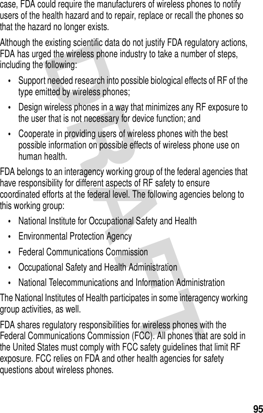 95case, FDA could require the manufacturers of wireless phones to notify users of the health hazard and to repair, replace or recall the phones so that the hazard no longer exists.Although the existing scientific data do not justify FDA regulatory actions, FDA has urged the wireless phone industry to take a number of steps, including the following:•Support needed research into possible biological effects of RF of the type emitted by wireless phones;•Design wireless phones in a way that minimizes any RF exposure to the user that is not necessary for device function; and•Cooperate in providing users of wireless phones with the best possible information on possible effects of wireless phone use on human health.FDA belongs to an interagency working group of the federal agencies that have responsibility for different aspects of RF safety to ensure coordinated efforts at the federal level. The following agencies belong to this working group:•National Institute for Occupational Safety and Health•Environmental Protection Agency•Federal Communications Commission•Occupational Safety and Health Administration•National Telecommunications and Information AdministrationThe National Institutes of Health participates in some interagency working group activities, as well.FDA shares regulatory responsibilities for wireless phones with the Federal Communications Commission (FCC). All phones that are sold in the United States must comply with FCC safety guidelines that limit RF exposure. FCC relies on FDA and other health agencies for safety questions about wireless phones.