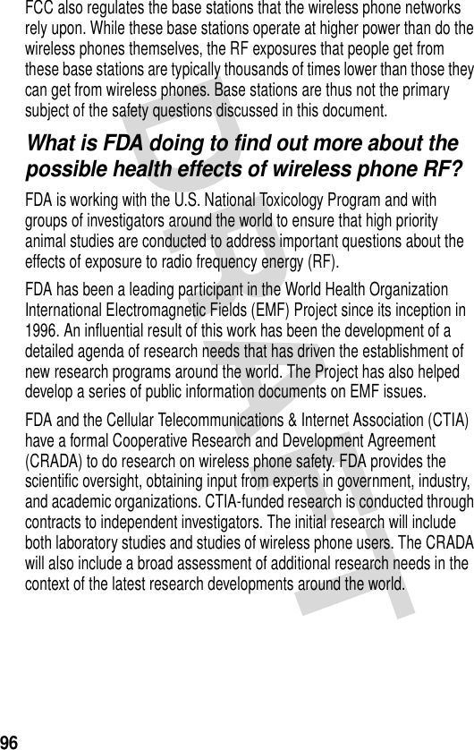 96FCC also regulates the base stations that the wireless phone networks rely upon. While these base stations operate at higher power than do the wireless phones themselves, the RF exposures that people get from these base stations are typically thousands of times lower than those they can get from wireless phones. Base stations are thus not the primary subject of the safety questions discussed in this document.What is FDA doing to find out more about the possible health effects of wireless phone RF?FDA is working with the U.S. National Toxicology Program and with groups of investigators around the world to ensure that high priority animal studies are conducted to address important questions about the effects of exposure to radio frequency energy (RF).FDA has been a leading participant in the World Health Organization International Electromagnetic Fields (EMF) Project since its inception in 1996. An influential result of this work has been the development of a detailed agenda of research needs that has driven the establishment of new research programs around the world. The Project has also helped develop a series of public information documents on EMF issues.FDA and the Cellular Telecommunications &amp; Internet Association (CTIA) have a formal Cooperative Research and Development Agreement (CRADA) to do research on wireless phone safety. FDA provides the scientific oversight, obtaining input from experts in government, industry, and academic organizations. CTIA-funded research is conducted through contracts to independent investigators. The initial research will include both laboratory studies and studies of wireless phone users. The CRADA will also include a broad assessment of additional research needs in the context of the latest research developments around the world.