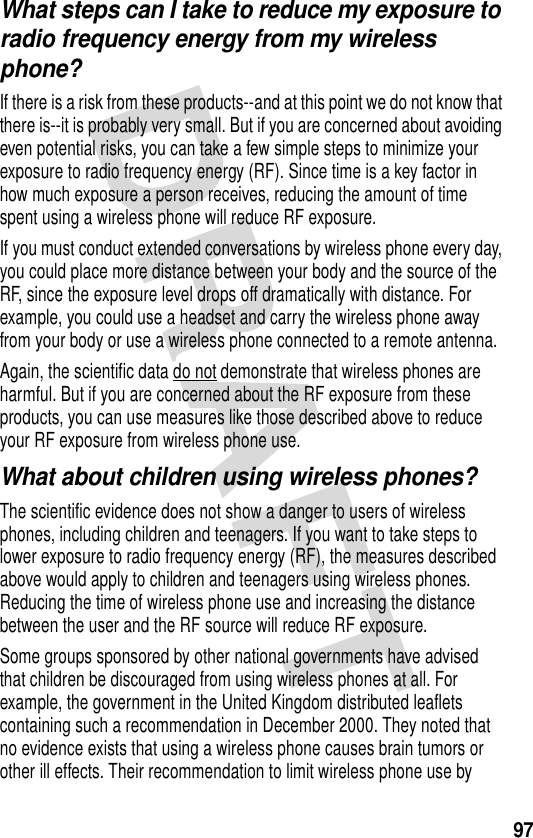 97What steps can I take to reduce my exposure to radio frequency energy from my wireless phone?If there is a risk from these products--and at this point we do not know that there is--it is probably very small. But if you are concerned about avoiding even potential risks, you can take a few simple steps to minimize your exposure to radio frequency energy (RF). Since time is a key factor in how much exposure a person receives, reducing the amount of time spent using a wireless phone will reduce RF exposure.If you must conduct extended conversations by wireless phone every day, you could place more distance between your body and the source of the RF, since the exposure level drops off dramatically with distance. For example, you could use a headset and carry the wireless phone away from your body or use a wireless phone connected to a remote antenna. Again, the scientific data do not demonstrate that wireless phones are harmful. But if you are concerned about the RF exposure from these products, you can use measures like those described above to reduce your RF exposure from wireless phone use.What about children using wireless phones?The scientific evidence does not show a danger to users of wireless phones, including children and teenagers. If you want to take steps to lower exposure to radio frequency energy (RF), the measures described above would apply to children and teenagers using wireless phones. Reducing the time of wireless phone use and increasing the distance between the user and the RF source will reduce RF exposure.Some groups sponsored by other national governments have advised that children be discouraged from using wireless phones at all. For example, the government in the United Kingdom distributed leaflets containing such a recommendation in December 2000. They noted that no evidence exists that using a wireless phone causes brain tumors or other ill effects. Their recommendation to limit wireless phone use by 