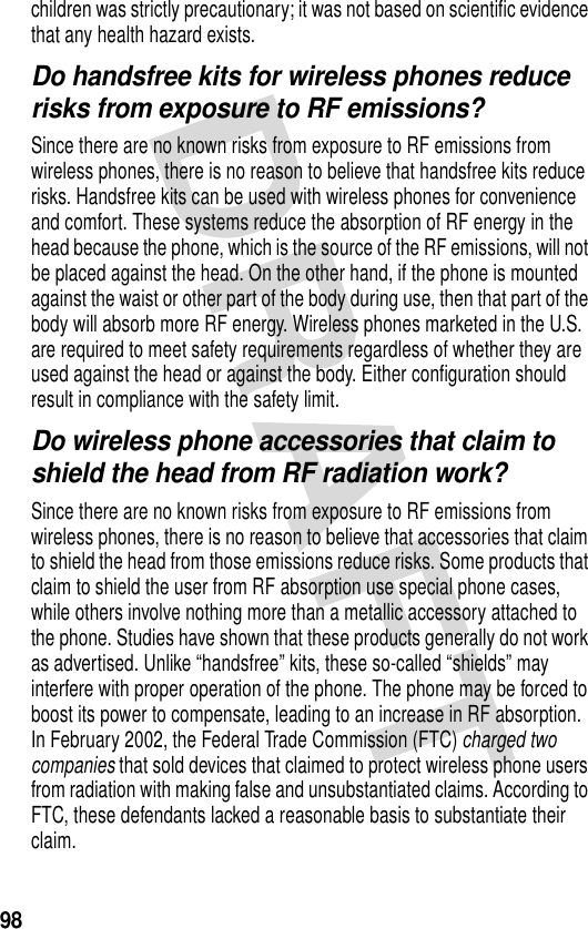 98children was strictly precautionary; it was not based on scientific evidence that any health hazard exists.Do handsfree kits for wireless phones reduce risks from exposure to RF emissions?Since there are no known risks from exposure to RF emissions from wireless phones, there is no reason to believe that handsfree kits reduce risks. Handsfree kits can be used with wireless phones for convenience and comfort. These systems reduce the absorption of RF energy in the head because the phone, which is the source of the RF emissions, will not be placed against the head. On the other hand, if the phone is mounted against the waist or other part of the body during use, then that part of the body will absorb more RF energy. Wireless phones marketed in the U.S. are required to meet safety requirements regardless of whether they are used against the head or against the body. Either configuration should result in compliance with the safety limit.Do wireless phone accessories that claim to shield the head from RF radiation work?Since there are no known risks from exposure to RF emissions from wireless phones, there is no reason to believe that accessories that claim to shield the head from those emissions reduce risks. Some products that claim to shield the user from RF absorption use special phone cases, while others involve nothing more than a metallic accessory attached to the phone. Studies have shown that these products generally do not work as advertised. Unlike “handsfree” kits, these so-called “shields” may interfere with proper operation of the phone. The phone may be forced to boost its power to compensate, leading to an increase in RF absorption. In February 2002, the Federal Trade Commission (FTC) charged two companies that sold devices that claimed to protect wireless phone users from radiation with making false and unsubstantiated claims. According to FTC, these defendants lacked a reasonable basis to substantiate their claim.