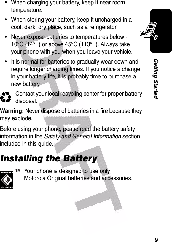  9Getting Started•When charging your battery, keep it near room temperature.•When storing your battery, keep it uncharged in a cool, dark, dry place, such as a refrigerator.•Never expose batteries to temperatures below -10°C (14°F) or above 45°C (113°F). Always take your phone with you when you leave your vehicle.•It is normal for batteries to gradually wear down and require longer charging times. If you notice a change in your battery life, it is probably time to purchase a new battery.Contact your local recycling center for proper battery disposal.Warning: Never dispose of batteries in a fire because they may explode.Before using your phone, pease read the battery safety information in the Safety and General Information section included in this guide.Installing the BatteryYour phone is designed to use only Motorola Original batteries and accessories.