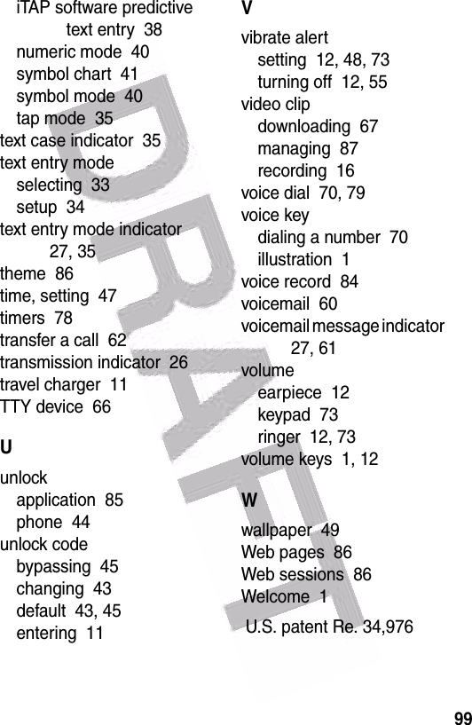  99iTAP software predictive text entry  38numeric mode  40symbol chart  41symbol mode  40tap mode  35text case indicator  35text entry modeselecting  33setup  34text entry mode indicator  27, 35theme  86time, setting  47timers  78transfer a call  62transmission indicator  26travel charger  11TTY device  66Uunlockapplication  85phone  44unlock codebypassing  45changing  43default  43, 45entering  11Vvibrate alertsetting  12, 48, 73turning off  12, 55video clipdownloading  67managing  87recording  16voice dial  70, 79voice keydialing a number  70illustration  1voice record  84voicemail  60voicemail message indicator  27, 61volumeearpiece  12keypad  73ringer  12, 73volume keys  1, 12Wwallpaper  49Web pages  86Web sessions  86Welcome  1 U.S. patent Re. 34,976