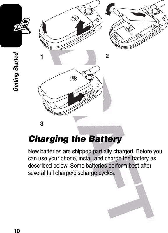  10Getting StartedCharging the BatteryNew batteries are shipped partially charged. Before you can use your phone, install and charge the battery as described below. Some batteries perform best after several full charge/discharge cycles. 123