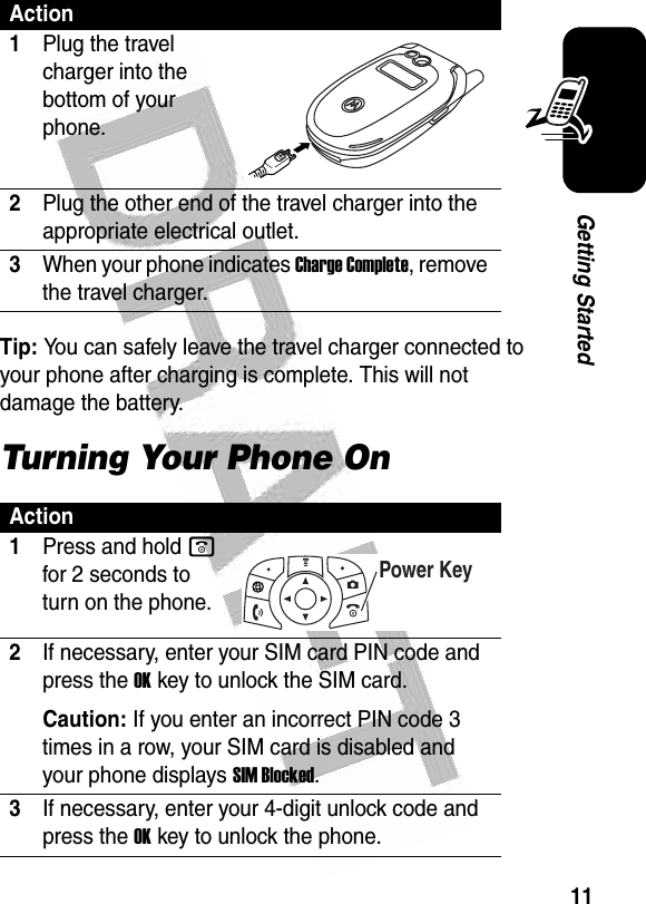  11Getting StartedTip: You can safely leave the travel charger connected to your phone after charging is complete. This will not damage the battery.Turning Your Phone OnAction1Plug the travel charger into the bottom of your phone.2Plug the other end of the travel charger into the appropriate electrical outlet.3When your phone indicates Charge Complete, remove the travel charger.Action1Press and hold o for 2 seconds to turn on the phone.2If necessary, enter your SIM card PIN code and press the OKkey to unlock the SIM card.Caution: If you enter an incorrect PIN code 3 times in a row, your SIM card is disabled and your phone displays SIM Blocked.3If necessary, enter your 4-digit unlock code and press the OKkey to unlock the phone.Power Key