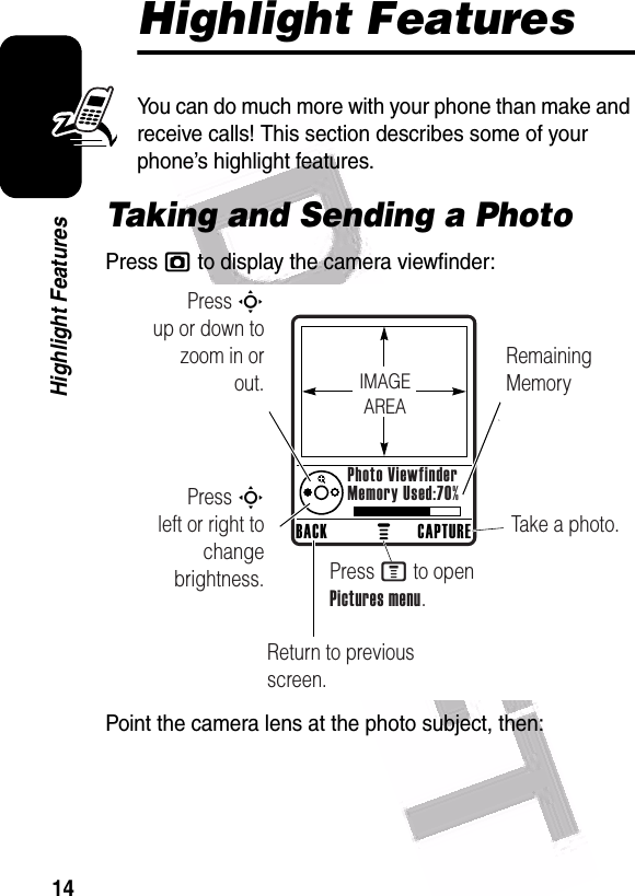  14Highlight FeaturesHighlight FeaturesYou can do much more with your phone than make and receive calls! This section describes some of your phone’s highlight features.Taking and Sending a PhotoPress j to display the camera viewfinder:Point the camera lens at the photo subject, then:040501aPress S        up or down to zoom in or out.Remaining MemoryReturn to previous screen.Press S        left or right to change brightness.Take a photo.Press M to open Pictures menu.CAPTUREBACKPhoto ViewfinderMemory Used:70%IMAGEAREA