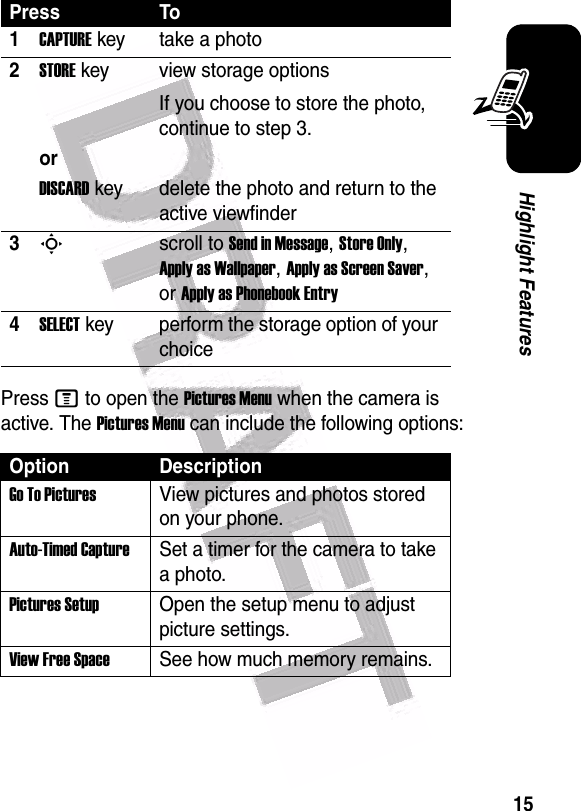  15Highlight FeaturesPress M to open the Pictures Menu when the camera is active. The Pictures Menu can include the following options:Press To1CAPTUREkey take a photo2STOREkey view storage optionsIf you choose to store the photo, continue to step 3.orDISCARDkey delete the photo and return to the active viewfinder3Sscroll to Send in Message, Store Only, Apply as Wallpaper, Apply as Screen Saver, or Apply as Phonebook Entry4SELECTkey perform the storage option of your choiceOption DescriptionGo To PicturesView pictures and photos stored on your phone.Auto-Timed CaptureSet a timer for the camera to take a photo.Pictures SetupOpen the setup menu to adjust picture settings.View Free SpaceSee how much memory remains.