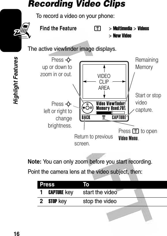  16Highlight FeaturesRecording Video ClipsTo record a video on your phone:The active viewfinder image displays.Note: You can only zoom before you start recording.Point the camera lens at the video subject, then:Find the FeatureM&gt;Multimedia &gt;Videos &gt;New VideoPress To1CAPTURE key start the video2STOP key stop the video040502a Press S        up or down to zoom in or out.Remaining MemoryReturn to previous screen.Press S        left or right to change brightness.Start or stop video capture.Press M to open Video Menu.VIDEO CLIP AREAVideo Viewfinder Memory Used:70%BACK CAPTURE