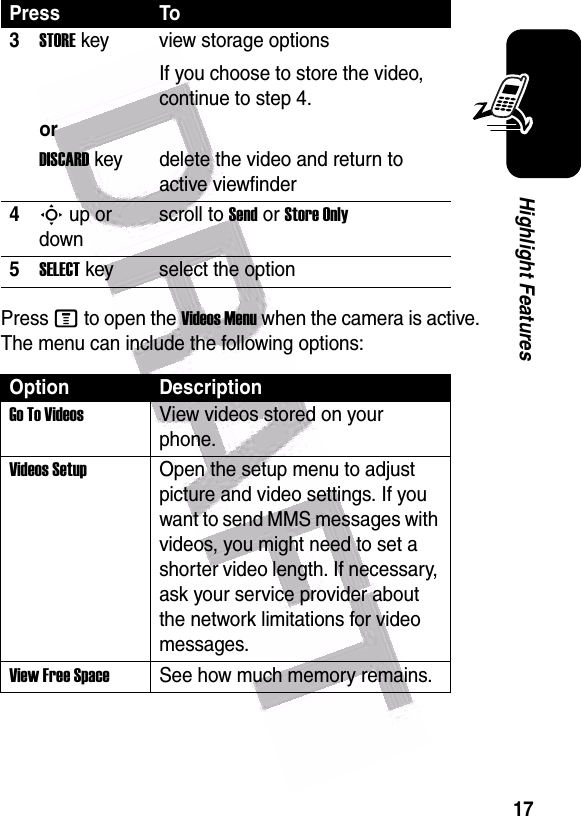  17Highlight FeaturesPress M to open the Videos Menu when the camera is active. The menu can include the following options:3STORE key view storage optionsIf you choose to store the video, continue to step 4.orDISCARD key delete the video and return to active viewfinder4S up or downscroll to Send or Store Only5SELECT key select the optionOption DescriptionGo To VideosView videos stored on your phone.Videos SetupOpen the setup menu to adjust picture and video settings. If you want to send MMS messages with videos, you might need to set a shorter video length. If necessary, ask your service provider about the network limitations for video messages.View Free SpaceSee how much memory remains.Press To