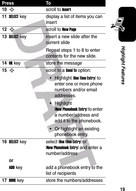  19Highlight Features10Sscroll to Insert11SELECTkey display a list of items you can insert12Sscroll to New Page13SELECTkey insert a new slide after the current slideRepeat steps 1 to 8 to enter contents for the new slide.14OKkey store the message15Sscroll to a Send To option:•Highlight [One Time Entry] to enter one or more phone numbers and/or email addresses.•Highlight [New Phonebook Entry] to enter a number/address and add it to the phonebook.•Or highlight an existing phonebook entry.16SELECTkey select [One Time Entry] or [New Phonebook Entry] and enter a number/addressorADDkey add a phonebook entry to the list of recipients17DONEkey store the numbers/addressesPress To