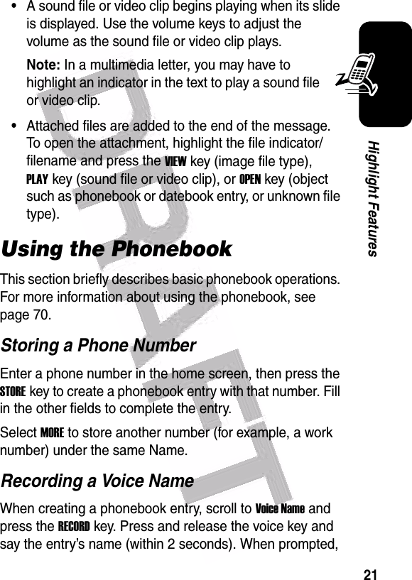  21Highlight Features•A sound file or video clip begins playing when its slide is displayed. Use the volume keys to adjust the volume as the sound file or video clip plays.Note: In a multimedia letter, you may have to highlight an indicator in the text to play a sound file or video clip.•Attached files are added to the end of the message. To open the attachment, highlight the file indicator/filename and press the VIEWkey (image file type), PLAYkey (sound file or video clip), or OPENkey (object such as phonebook or datebook entry, or unknown file type). Using the PhonebookThis section briefly describes basic phonebook operations. For more information about using the phonebook, see page 70.Storing a Phone NumberEnter a phone number in the home screen, then press the STOREkey to create a phonebook entry with that number. Fill in the other fields to complete the entry.Select MORE to store another number (for example, a work number) under the same Name.Recording a Voice NameWhen creating a phonebook entry, scroll to Voice Name and press the RECORDkey. Press and release the voice key and say the entry’s name (within 2 seconds). When prompted, 