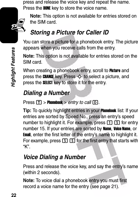  22Highlight Featurespress and release the voice key and repeat the name. Press the DONEkey to store the voice name.Note: This option is not available for entries stored on the SIM card.Storing a Picture for Caller IDYou can store a picture for a phonebook entry. The picture appears when you receive calls from the entry.Note: This option is not available for entries stored on the SIM card.When creating a phonebook entry, scroll to Picture and press the CHANGEkey. Press S to select a picture, and press the SELECTkey to store it for the entry.Dialing a NumberPress M &gt;Phonebook &gt; entry to calln.Tip: To quickly highlight entries in your Phonebook list: If your entries are sorted by Speed No., press an entry’s speed number to highlight it. For example, press 15 for entry number 15. If your entries are sorted by Name, Voice Name, or Email, enter the first letter of the entry’s name to highlight it. For example, press 55 for the first entry that starts with “K”.Voice Dialing a NumberPress and release the voice key, and say the entry’s name (within 2 seconds).Note: To voice dial a phonebook entry you must first record a voice name for the entry (see page 21).